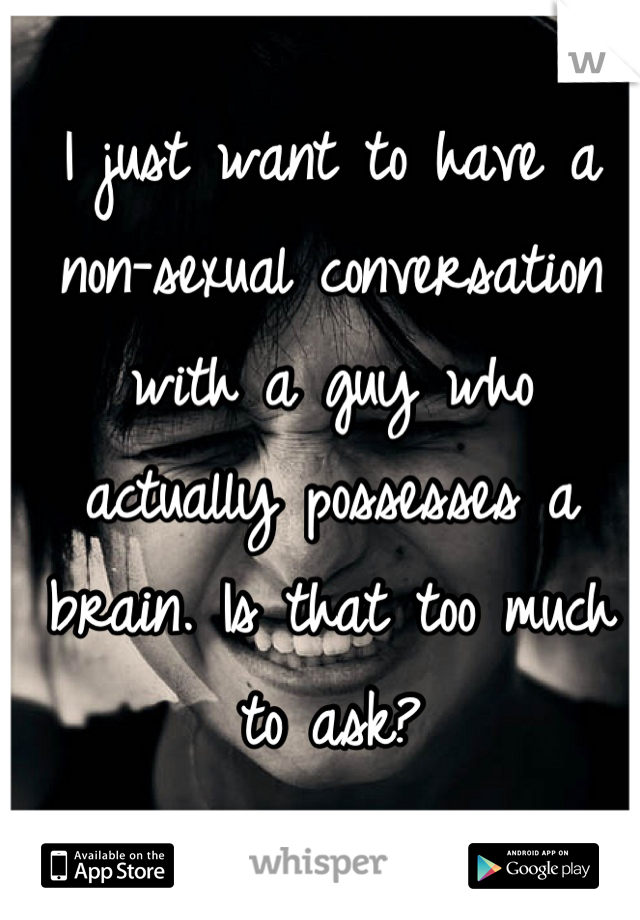 I just want to have a non-sexual conversation with a guy who actually possesses a brain. Is that too much to ask?