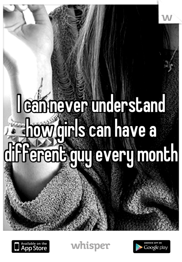 I can never understand how girls can have a different guy every month