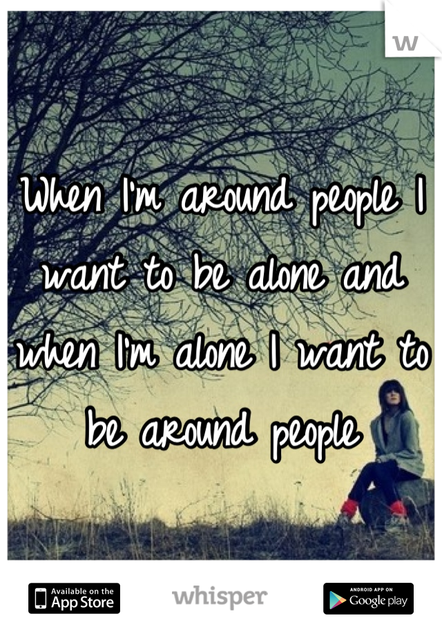 When I'm around people I want to be alone and when I'm alone I want to be around people