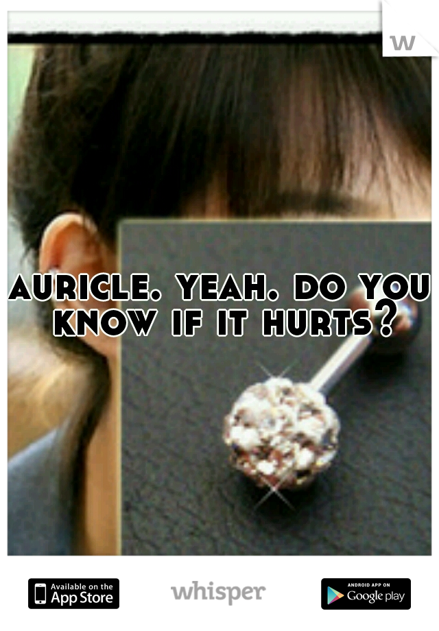 auricle. yeah. do you know if it hurts?
