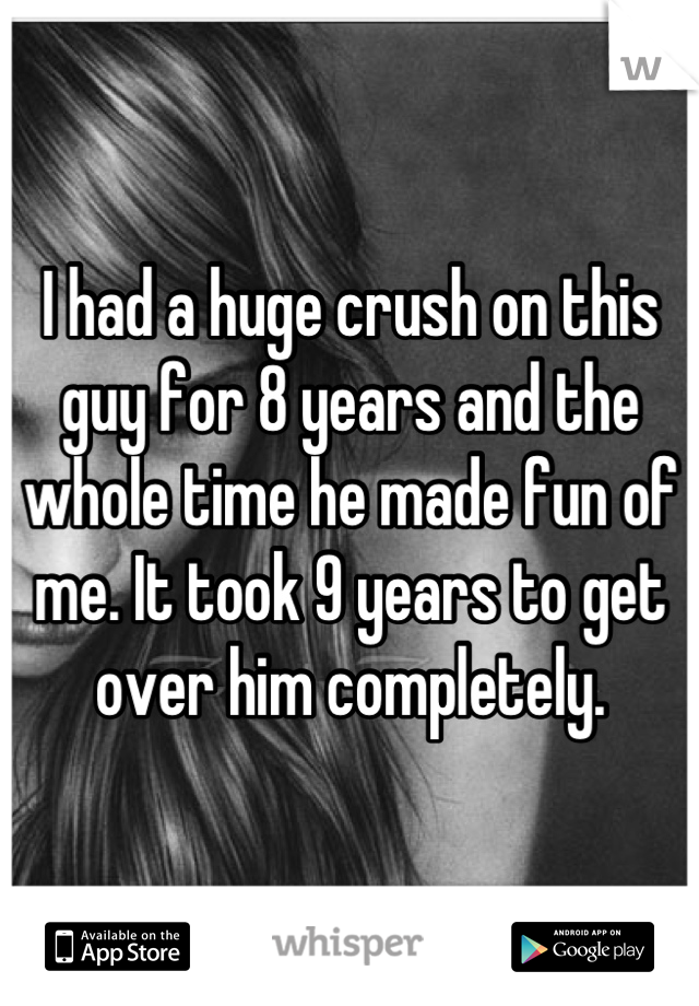 I had a huge crush on this guy for 8 years and the whole time he made fun of me. It took 9 years to get over him completely.
