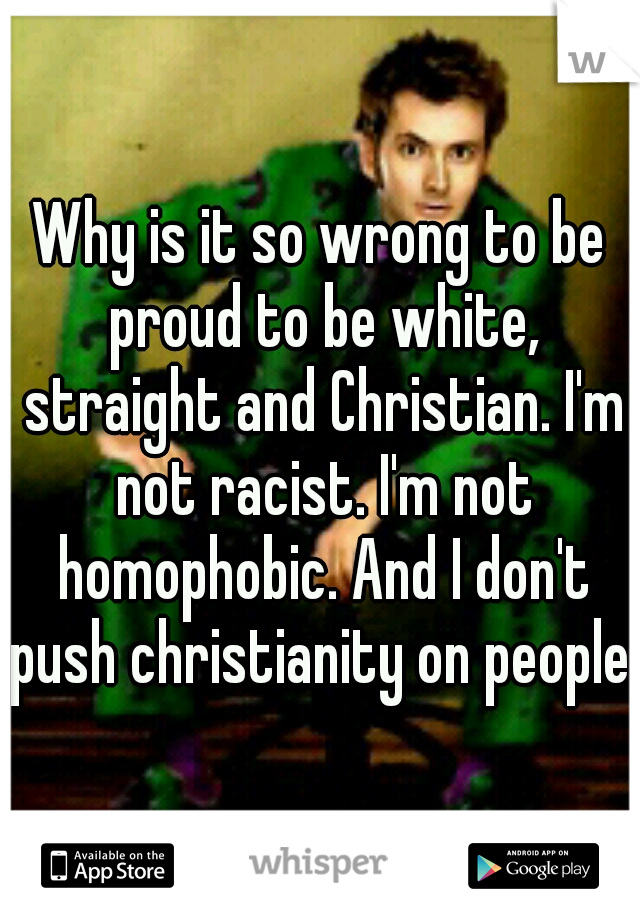 Why is it so wrong to be proud to be white, straight and Christian. I'm not racist. I'm not homophobic. And I don't push christianity on people.