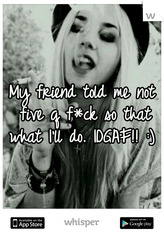 My friend told me not five q f*ck so that what I'll do. IDGAF!! :) 