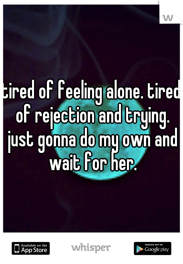 tired of feeling alone. tired of rejection and trying. just gonna do my own and wait for her.