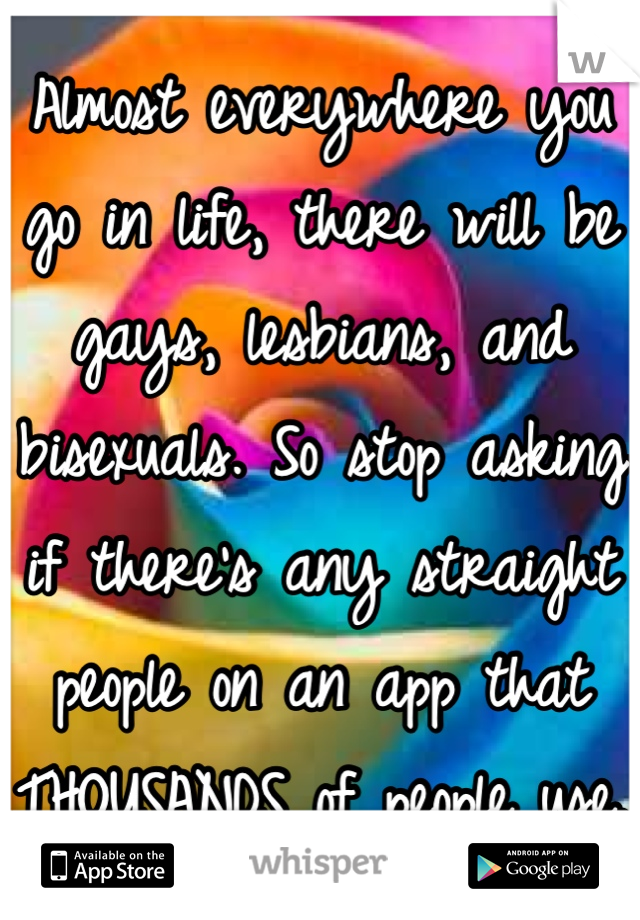 Almost everywhere you go in life, there will be gays, lesbians, and bisexuals. So stop asking if there's any straight people on an app that THOUSANDS of people use.