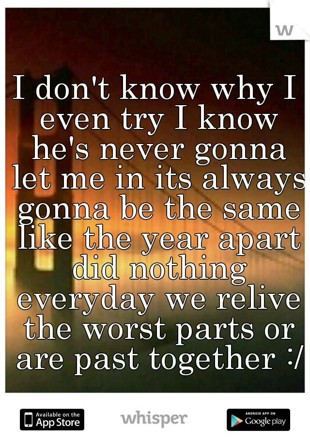 I don't know why I even try I know he's never gonna let me in its always gonna be the same like the year apart did nothing everyday we relive the worst parts or are past together :/