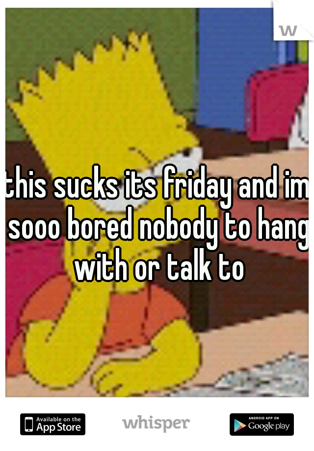 this sucks its friday and im sooo bored nobody to hang with or talk to