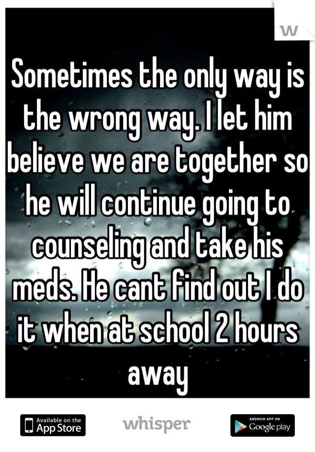 Sometimes the only way is the wrong way. I let him believe we are together so he will continue going to counseling and take his meds. He cant find out I do it when at school 2 hours away