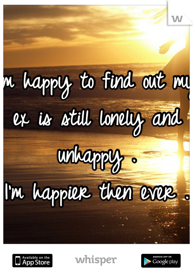 I'm happy to find out my ex is still lonely and unhappy .
I'm happier then ever .