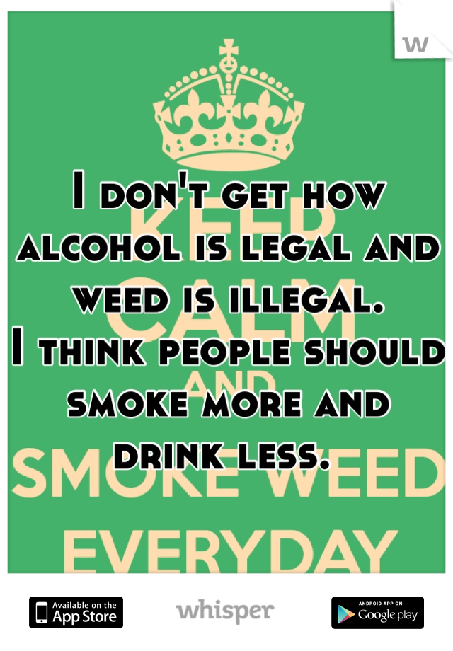 I don't get how alcohol is legal and weed is illegal. 
I think people should smoke more and drink less. 