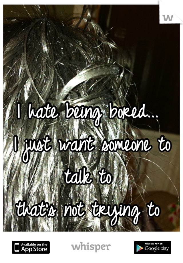 I hate being bored...
 I just want someone to talk to 
that's not trying to 
hook up... 