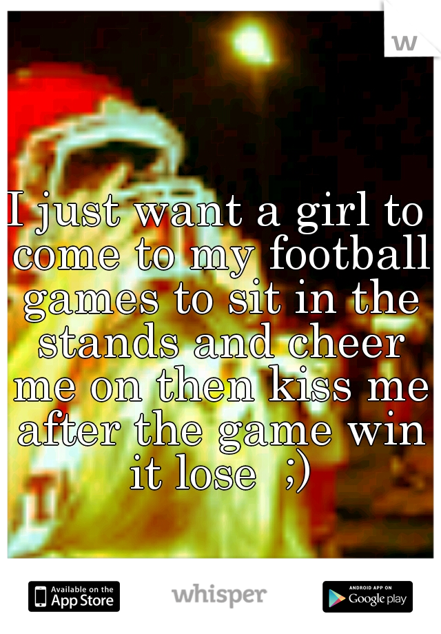 I just want a girl to come to my football games to sit in the stands and cheer me on then kiss me after the game win it lose  ;)