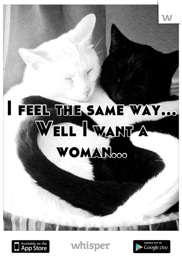 I feel the same way... Well I want a woman...