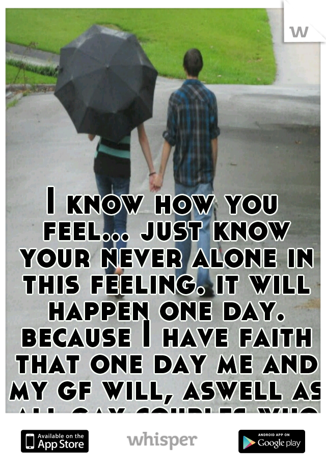 I know how you feel... just know your never alone in this feeling. it will happen one day. because I have faith that one day me and my gf will, aswell as all gay couples who want children. 