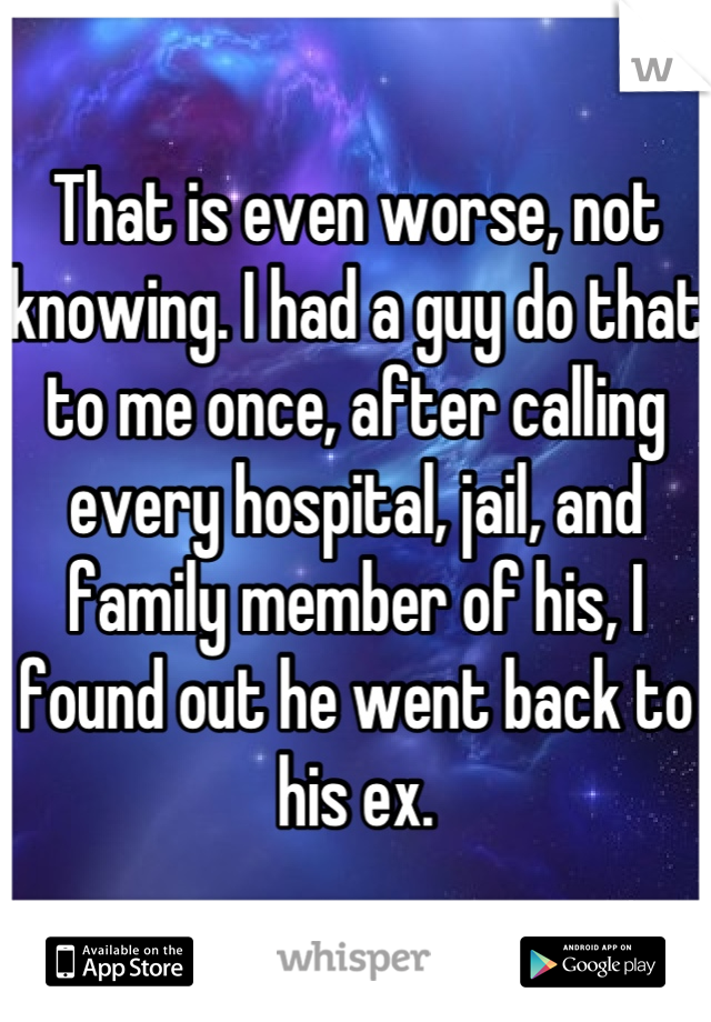 That is even worse, not knowing. I had a guy do that to me once, after calling every hospital, jail, and family member of his, I found out he went back to his ex.