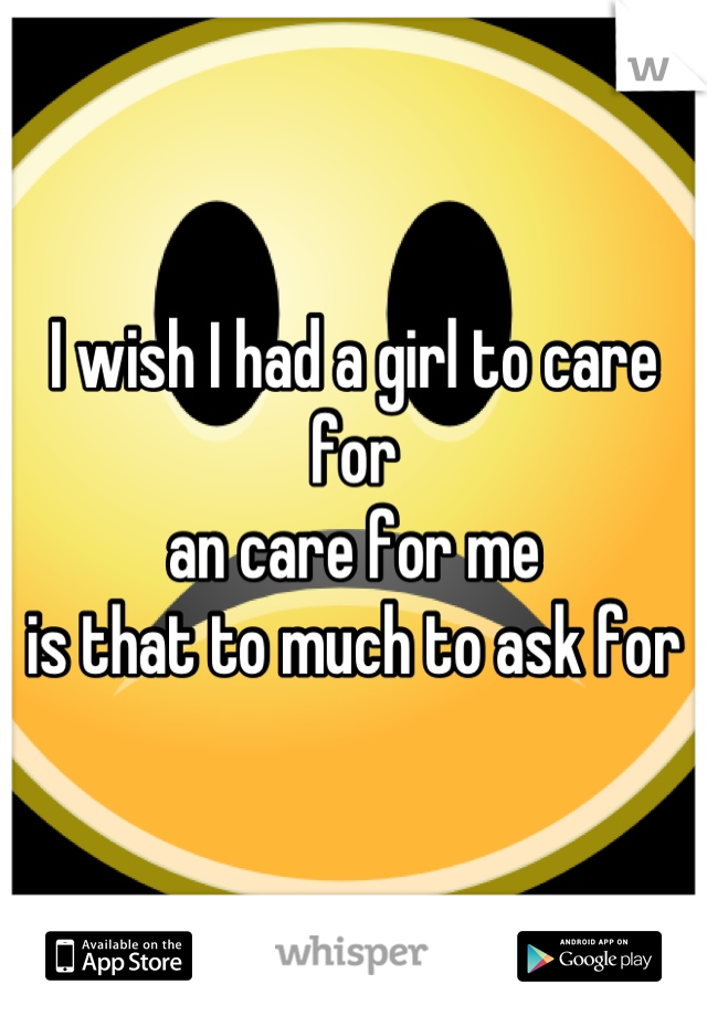 I wish I had a girl to care for 
an care for me 
is that to much to ask for