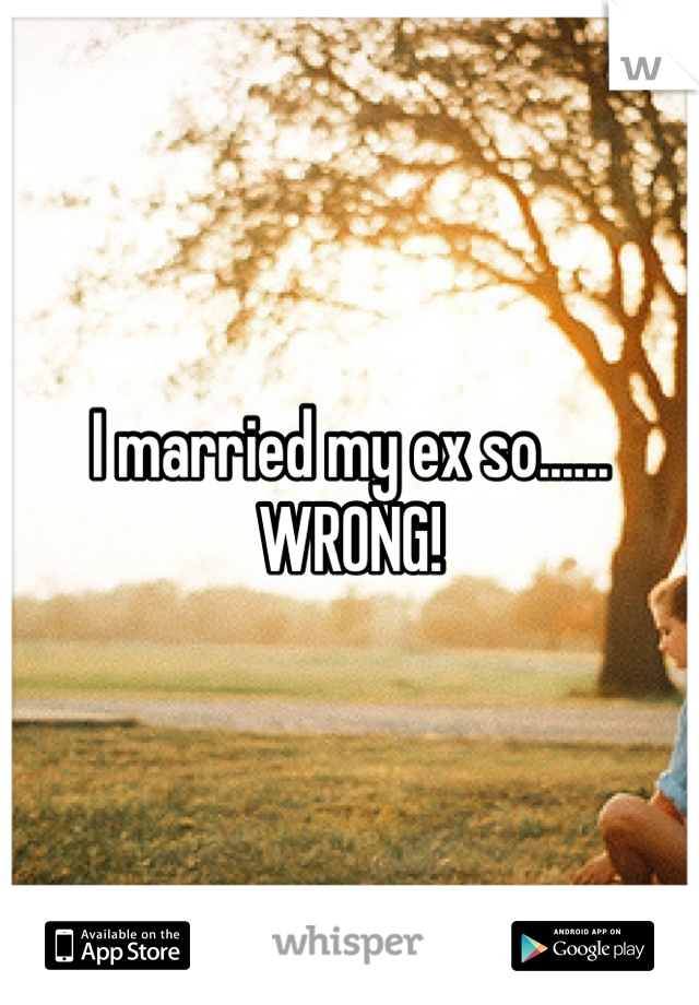I married my ex so......
WRONG!
