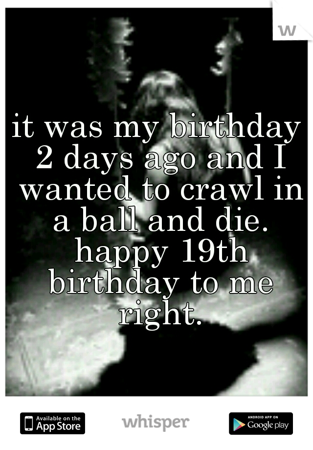 it was my birthday 2 days ago and I wanted to crawl in a ball and die. happy 19th birthday to me right.