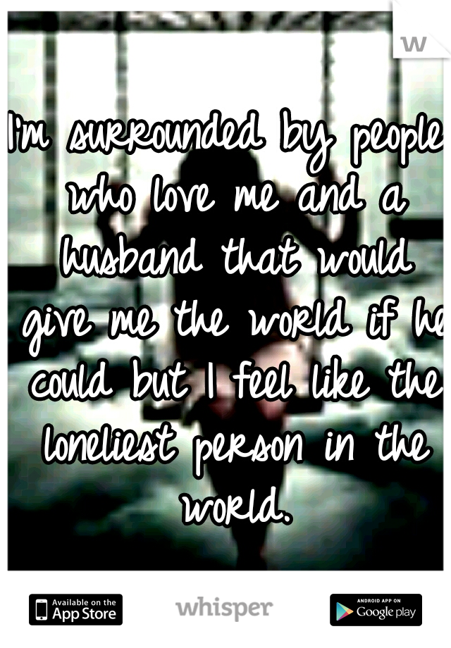 I'm surrounded by people who love me and a husband that would give me the world if he could but I feel like the loneliest person in the world.