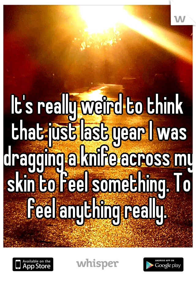 It's really weird to think that just last year I was dragging a knife across my skin to feel something. To feel anything really. 