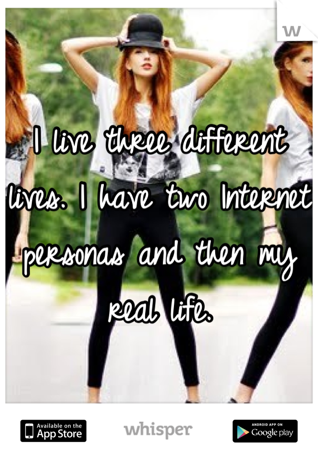 I live three different lives. I have two Internet personas and then my real life.