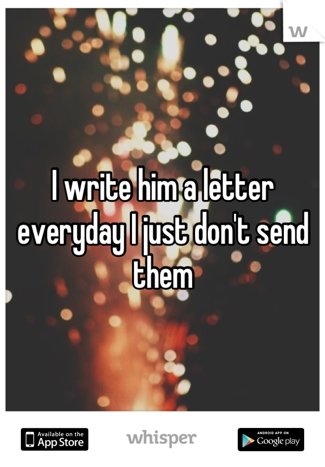 I write him a letter everyday I just don't send them