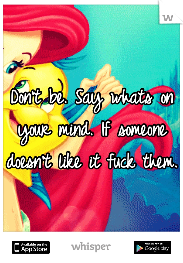 Don't be. Say whats on your mind. If someone doesn't like it fuck them.