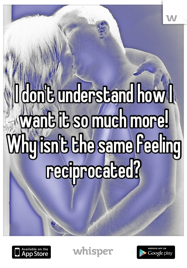 I don't understand how I want it so much more! Why isn't the same feeling reciprocated?