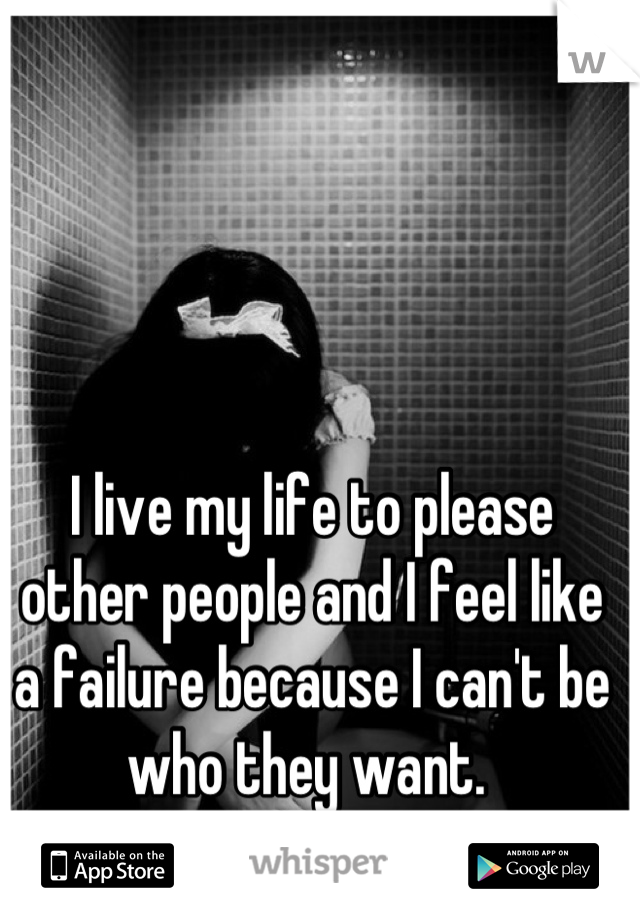 I live my life to please other people and I feel like a failure because I can't be who they want. 