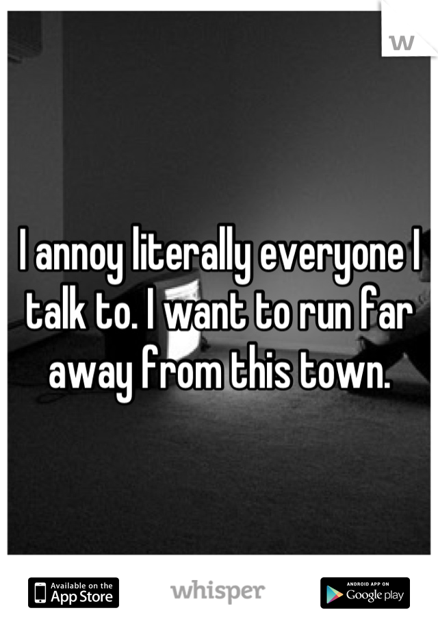I annoy literally everyone I talk to. I want to run far away from this town.