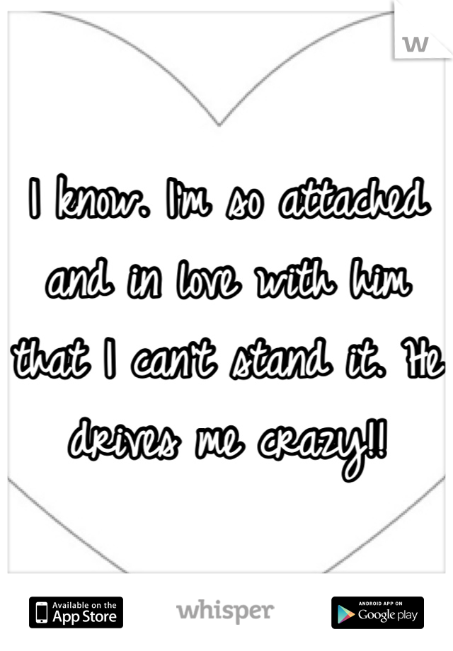 I know. I'm so attached and in love with him that I can't stand it. He drives me crazy!!
