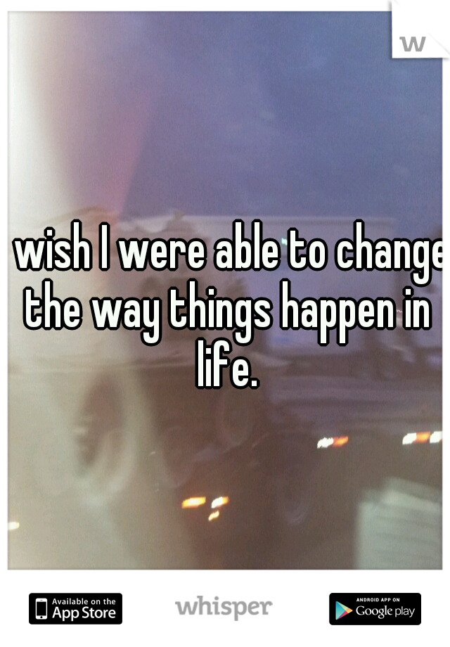 I wish I were able to change the way things happen in life.