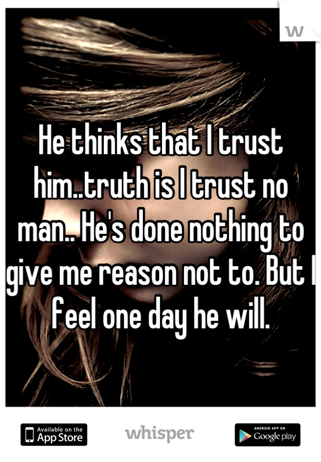 He thinks that I trust him..truth is I trust no man.. He's done nothing to give me reason not to. But I feel one day he will.