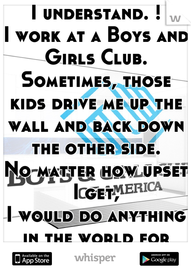 I understand. !
I work at a Boys and Girls Club.
Sometimes, those kids drive me up the wall and back down the other side.
No matter how upset I get,
I would do anything in the world for them.