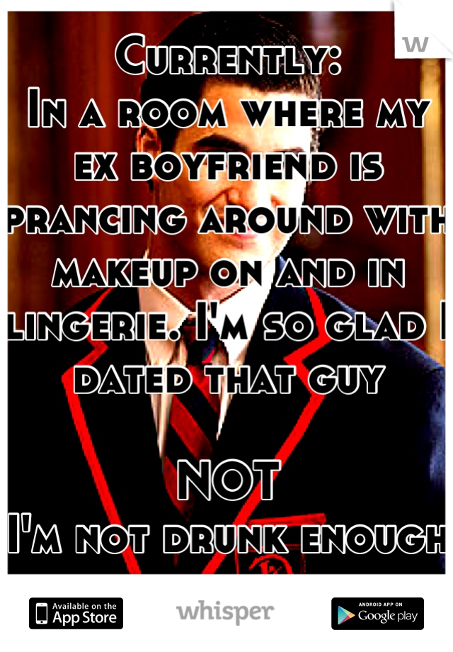 Currently:
In a room where my ex boyfriend is prancing around with makeup on and in lingerie. I'm so glad I dated that guy 

NOT
I'm not drunk enough for this shit 