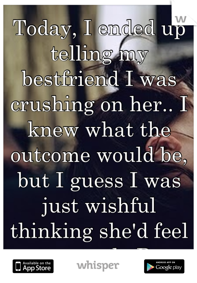 Today, I ended up telling my bestfriend I was crushing on her.. I knew what the outcome would be, but I guess I was just wishful thinking she'd feel mutual. :P