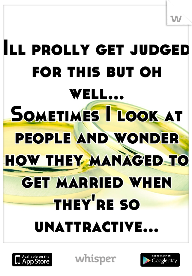 Ill prolly get judged for this but oh well...
Sometimes I look at people and wonder how they managed to get married when they're so unattractive...