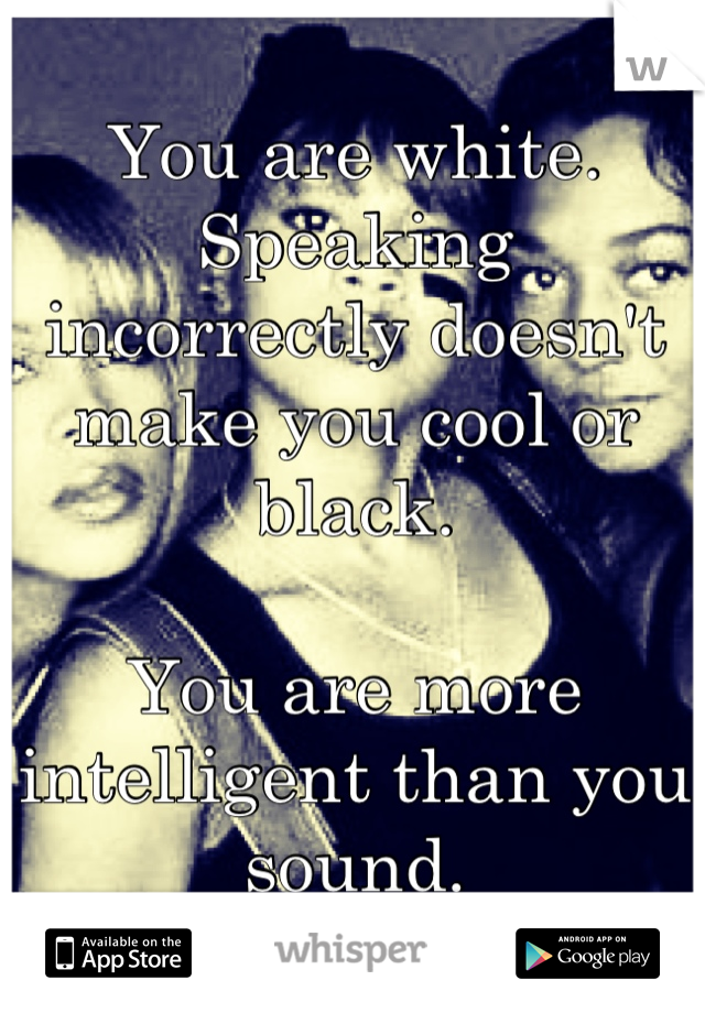 You are white. Speaking incorrectly doesn't make you cool or black.

You are more intelligent than you sound.
