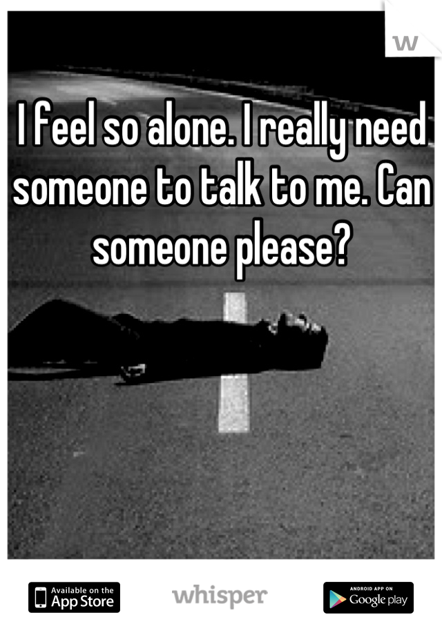 I feel so alone. I really need someone to talk to me. Can someone please?