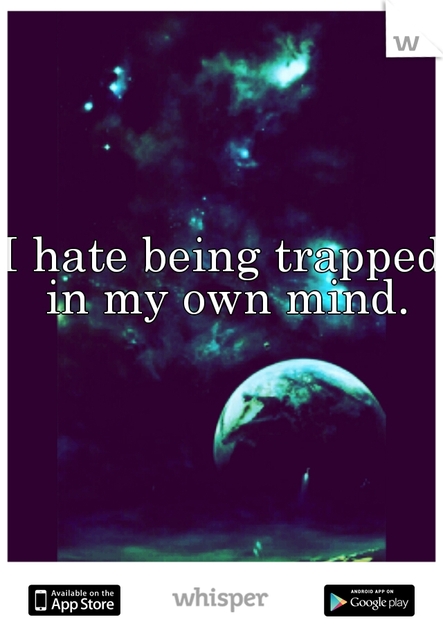I hate being trapped in my own mind.