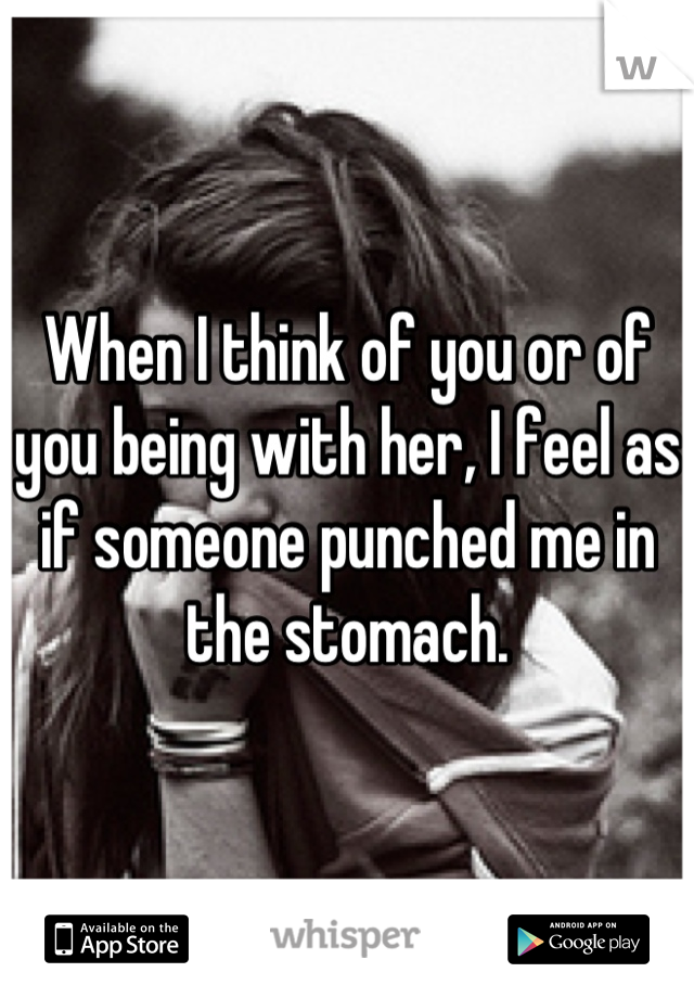 When I think of you or of you being with her, I feel as if someone punched me in the stomach.