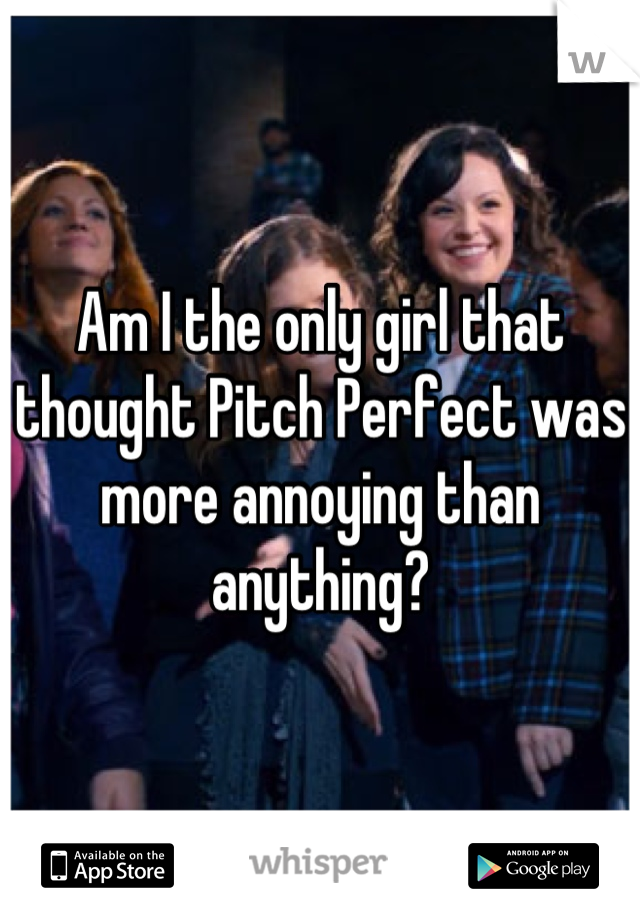 Am I the only girl that thought Pitch Perfect was more annoying than anything?