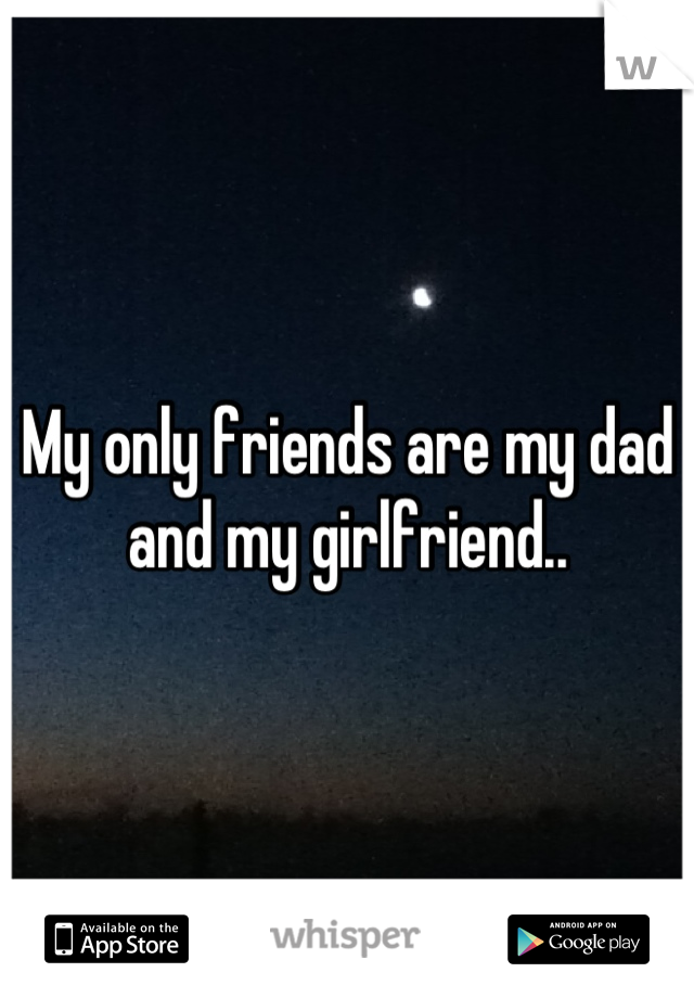 My only friends are my dad and my girlfriend..