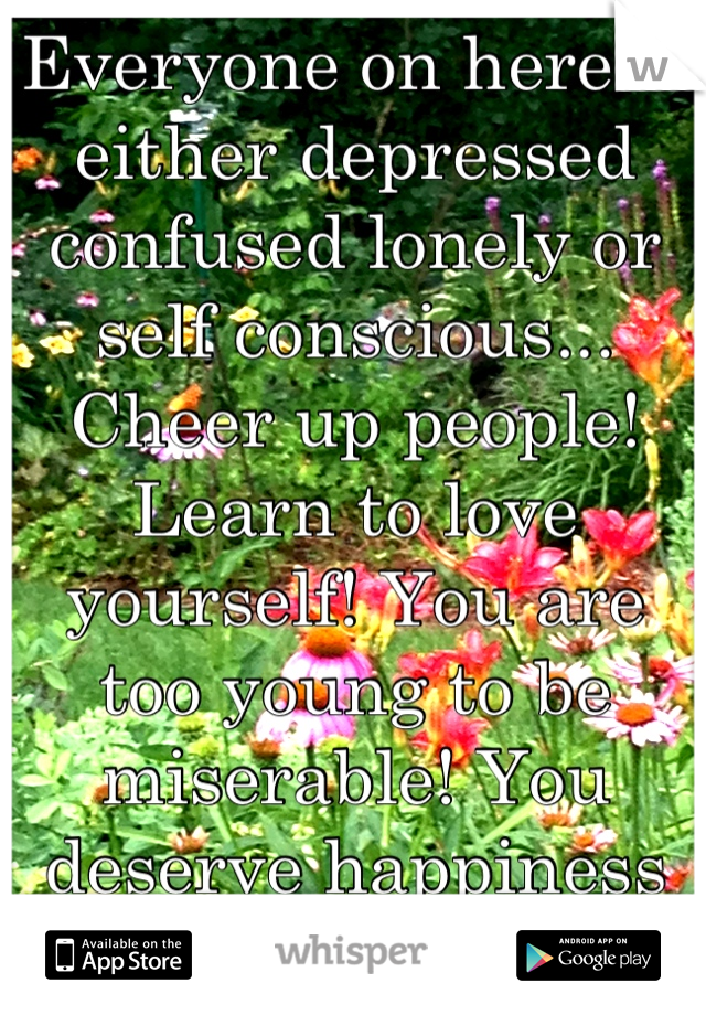 Everyone on here is either depressed confused lonely or self conscious... Cheer up people! Learn to love yourself! You are too young to be miserable! You deserve happiness and nothing less! 
