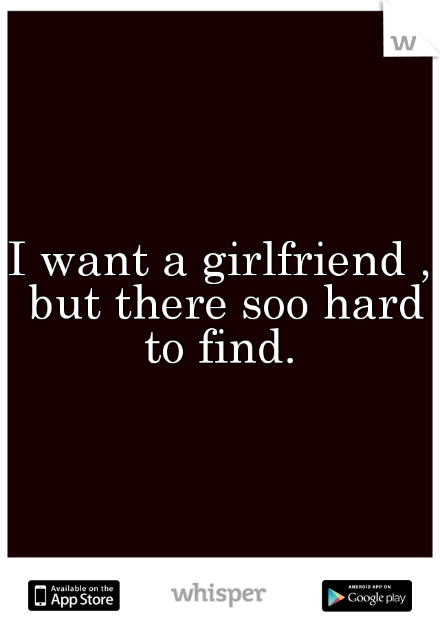 I want a girlfriend , but there soo hard to find. 
