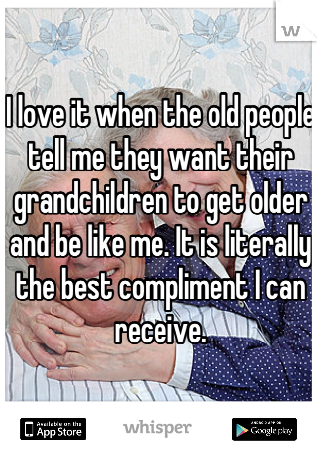 I love it when the old people tell me they want their grandchildren to get older and be like me. It is literally the best compliment I can receive.