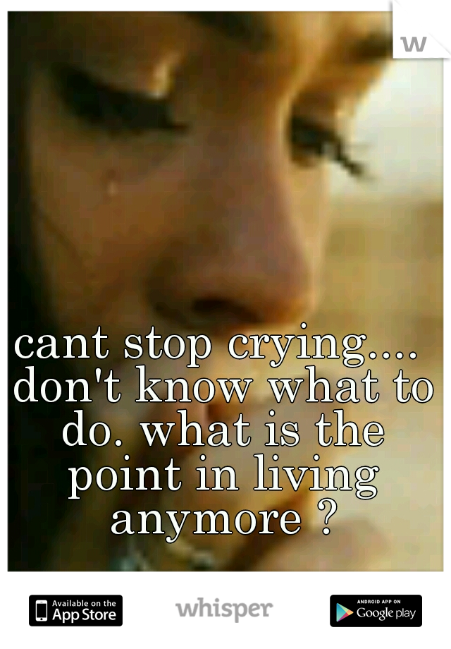 cant stop crying.... don't know what to do. what is the point in living anymore ?