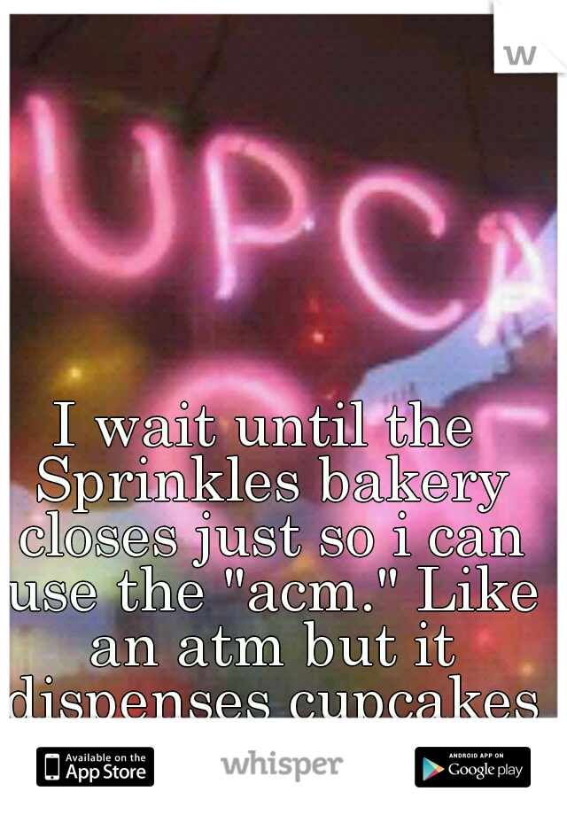 I wait until the Sprinkles bakery closes just so i can use the "acm." Like an atm but it dispenses cupcakes :o