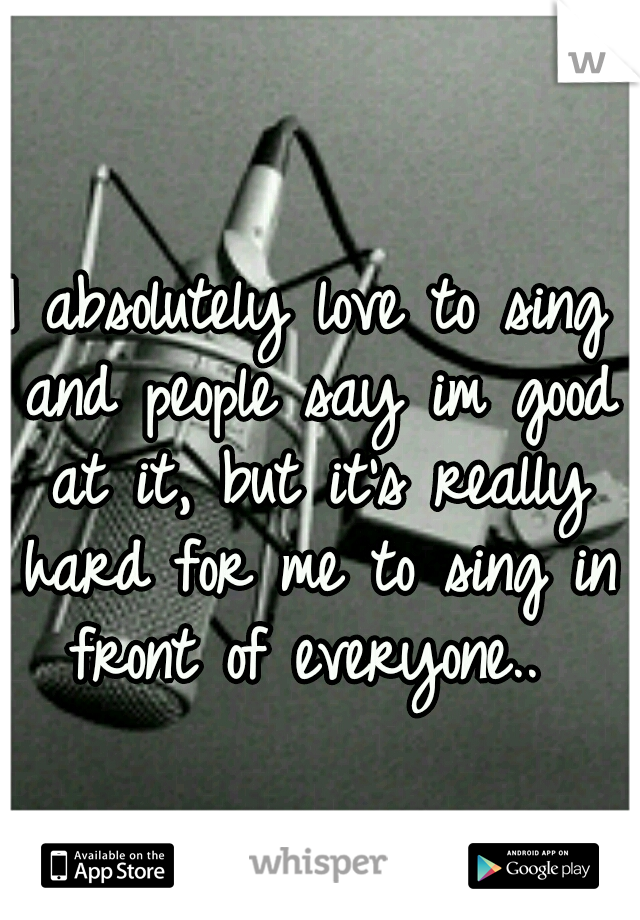 I absolutely love to sing and people say im good at it, but it's really hard for me to sing in front of everyone.. 