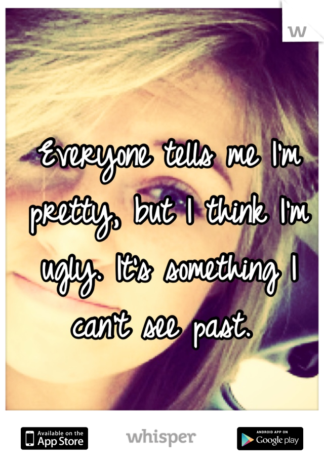 Everyone tells me I'm pretty, but I think I'm ugly. It's something I can't see past. 